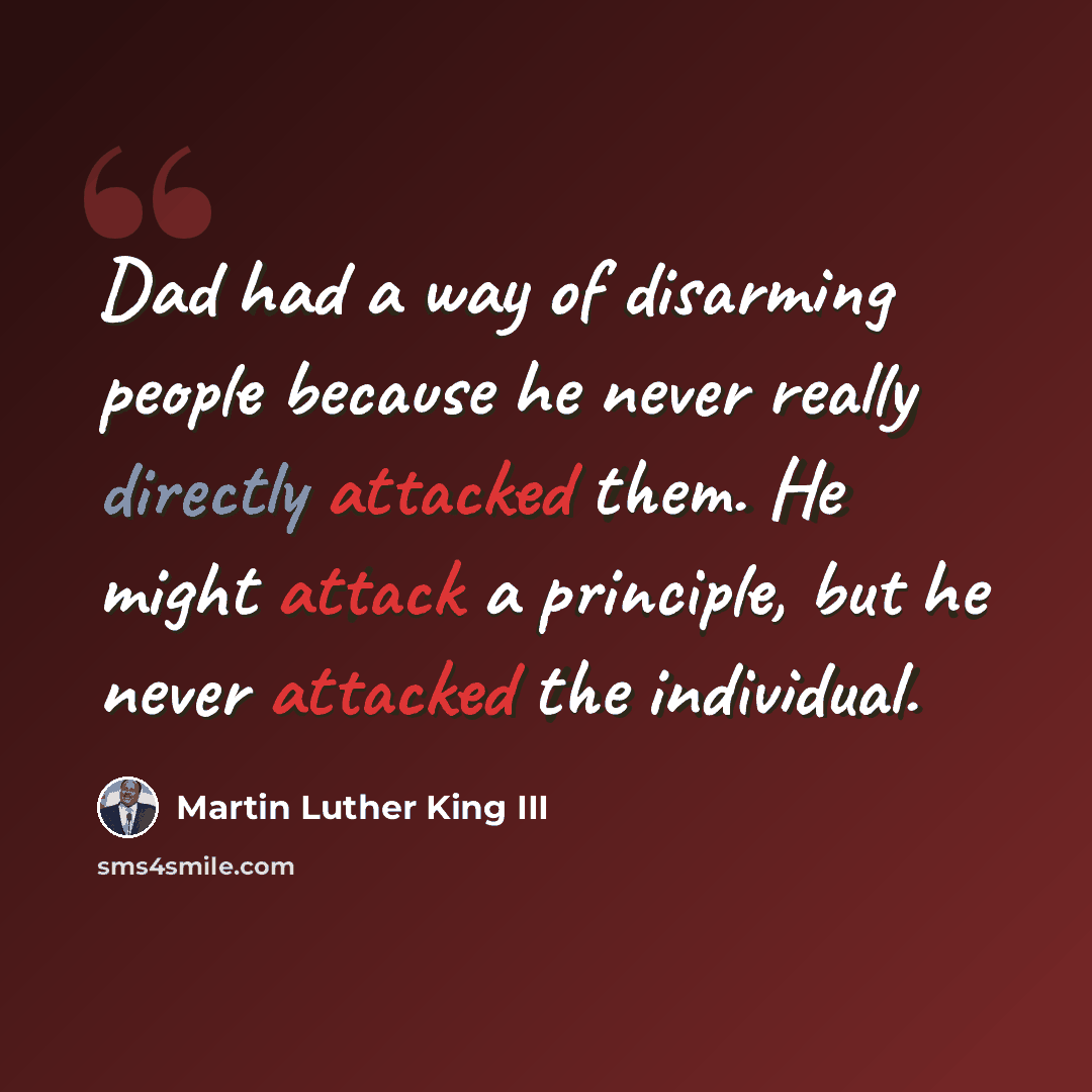 “Dad had a way of disarming people because he never really directly attacked them. He might attack a principle, but he never attacked the individual.” quote by Martin Luther King III