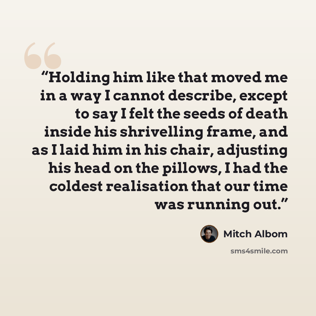 “Holding him like that moved me in a way I cannot describe, except to say I felt the seeds of death inside his shrivelling frame, and as I laid him in his chair, adjusting his head on the pillows, I had the coldest realisation that our time was running out.” quote by Mitch Albom