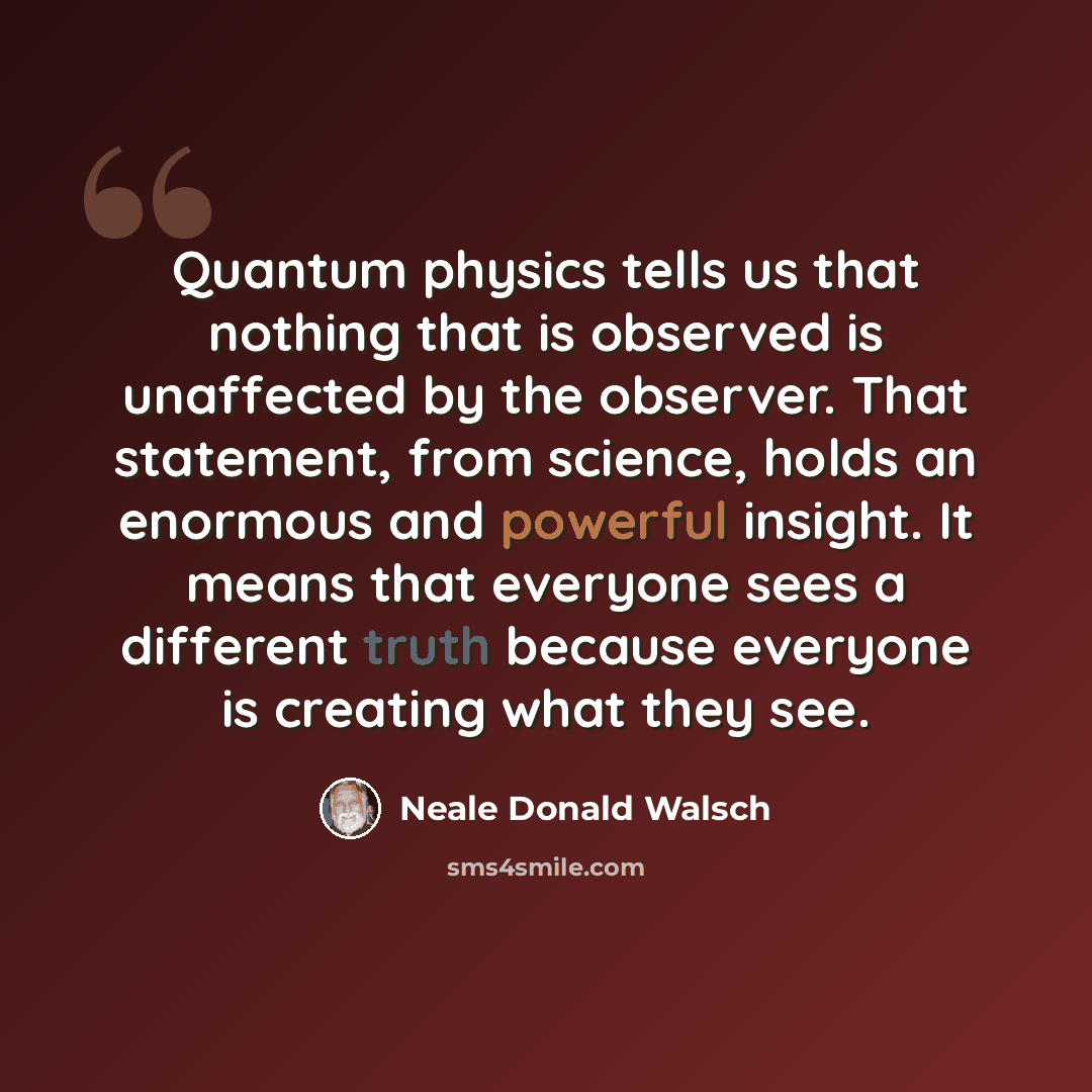 “Quantum physics tells us that nothing that is observed is unaffected by the observer. That statement, from science, holds an enormous and powerful insight. It means that everyone sees a different truth because everyone is creating what they see.” quote by Neale Donald Walsch