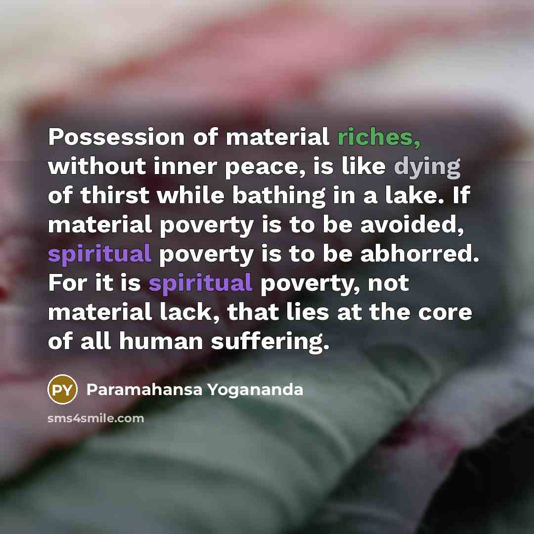 “Possession of material riches, without inner peace, is like dying of thirst while bathing in a lake. If material poverty is to be avoided, spiritual poverty is to be abhorred. For it is spiritual poverty, not material lack, that lies at the core of all human suffering.” quote by Paramahansa Yogananda
