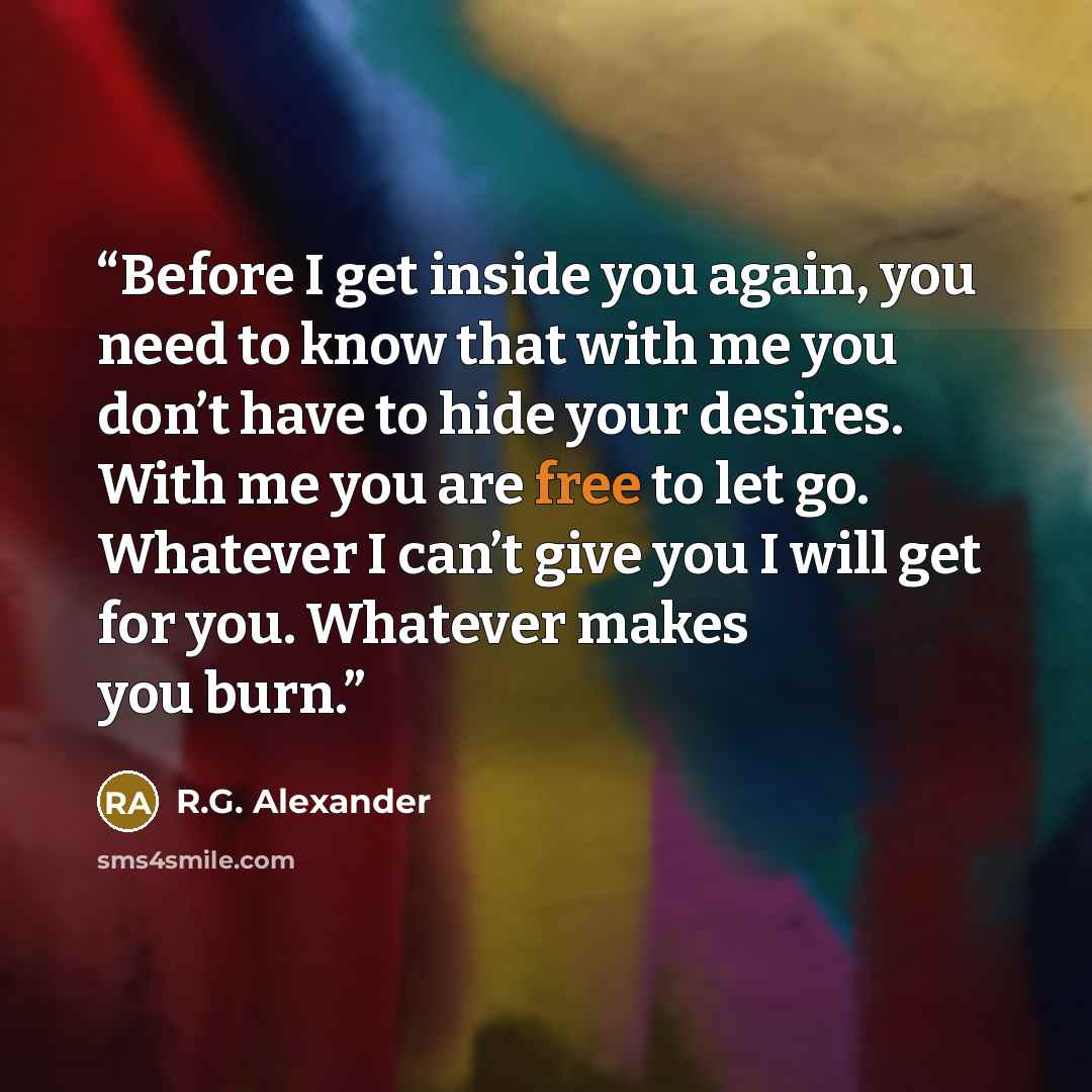 “Before I get inside you again, you need to know that with me you don’t have to hide your desires. With me you are free to let go. Whatever I can’t give you I will get for you. Whatever makes you burn.” quote by R.G. Alexander