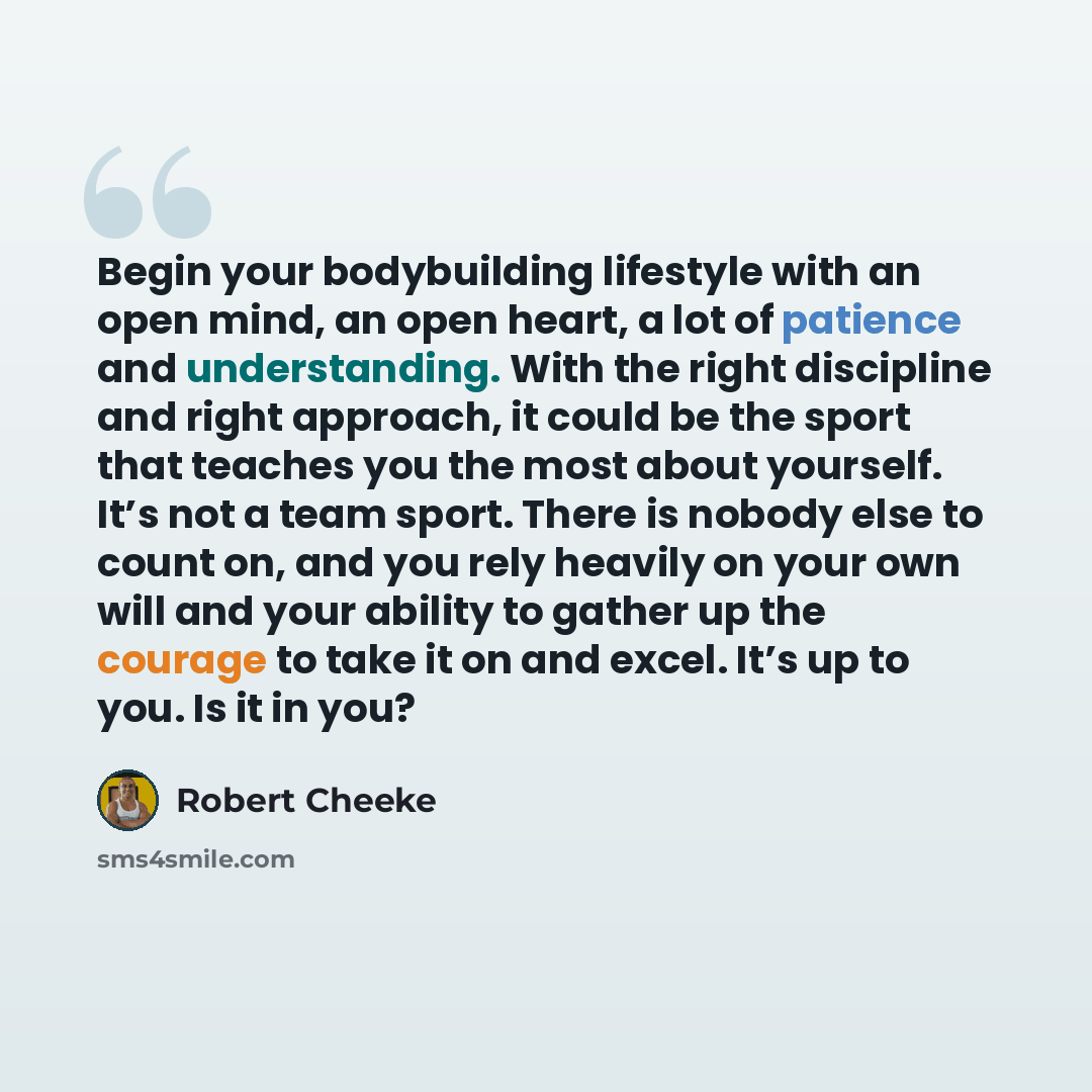 “Begin your bodybuilding lifestyle with an open mind, an open heart, a lot of patience and understanding. With the right discipline and right approach, it could be the sport that teaches you the most about yourself. It’s not a team sport. There is nobody else to count on, and you rely heavily on…” quote by Robert Cheeke