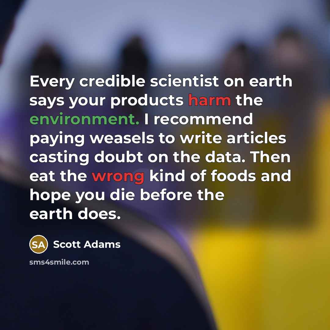 “Every credible scientist on earth says your products harm the environment. I recommend paying weasels to write articles casting doubt on the data. Then eat the wrong kind of foods and hope you die before the earth does.” quote by Scott Adams