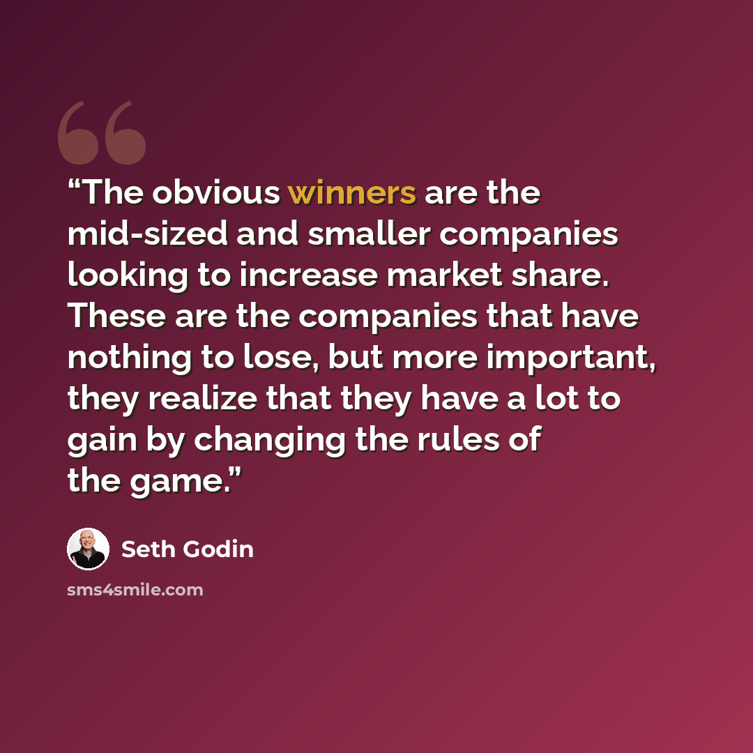 “The obvious winners are the mid-sized and smaller companies looking to increase market share. These are the companies that have nothing to lose, but more important, they realize that they have a lot to gain by changing the rules of the game.” quote by Seth Godin