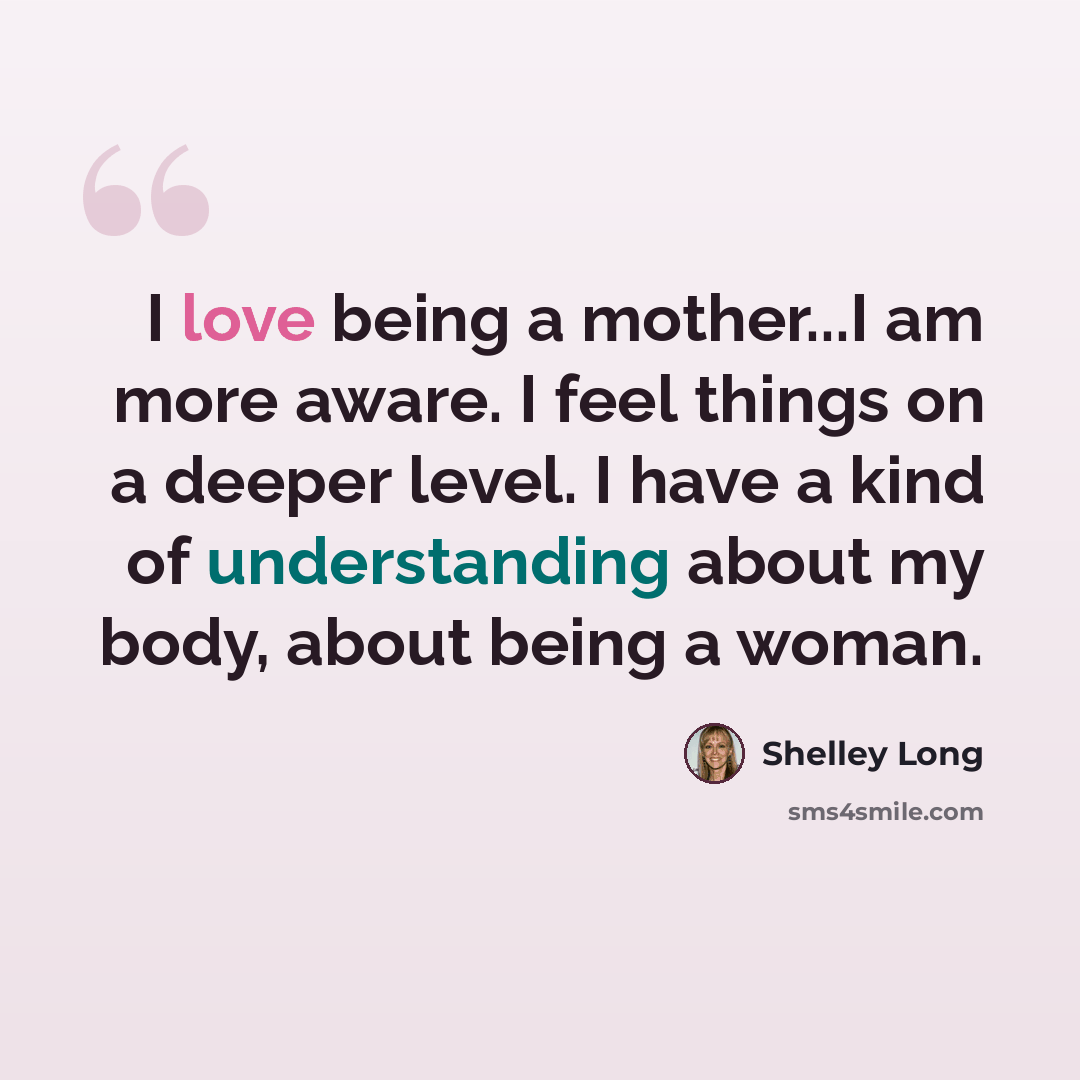“I love being a mother...I am more aware. I feel things on a deeper level. I have a kind of understanding about my body, about being a woman.” quote by Shelley Long