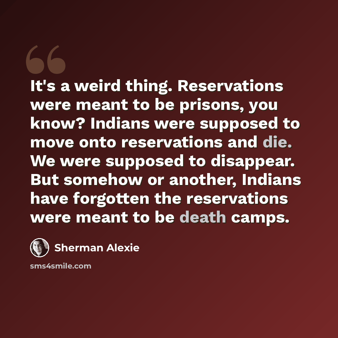 “It's a weird thing. Reservations were meant to be prisons, you know? Indians were supposed to move onto reservations and die. We were supposed to disappear. But somehow or another, Indians have forgotten the reservations were meant to be death camps.” quote by Sherman Alexie