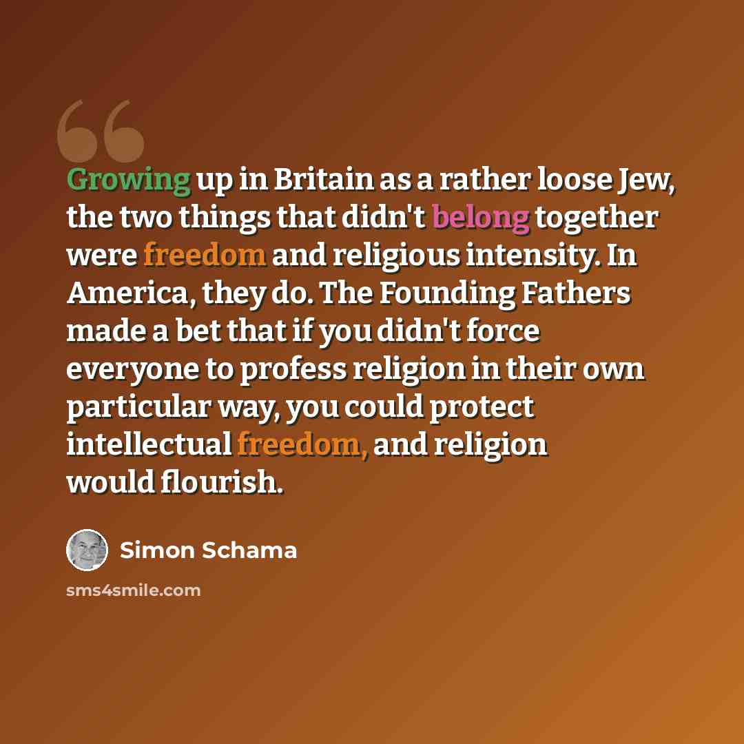 “Growing up in Britain as a rather loose Jew, the two things that didn't belong together were freedom and religious intensity. In America, they do. The Founding Fathers made a bet that if you didn't force everyone to profess religion in their own particular way, you could protect intellectual…” quote by Simon Schama