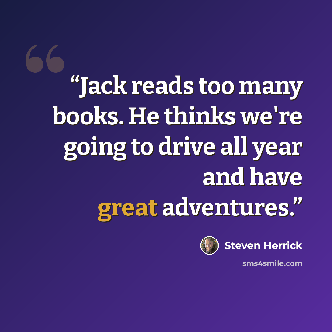 “Jack reads too many books. He thinks we're going to drive all year and have great adventures.” quote by Steven Herrick