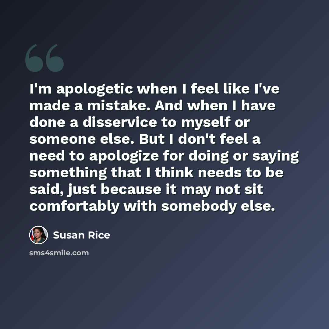 “I'm apologetic when I feel like I've made a mistake. And when I have done a disservice to myself or someone else. But I don't feel a need to apologize for doing or saying something that I think needs to be said, just because it may not sit comfortably with somebody else.” quote by Susan Rice