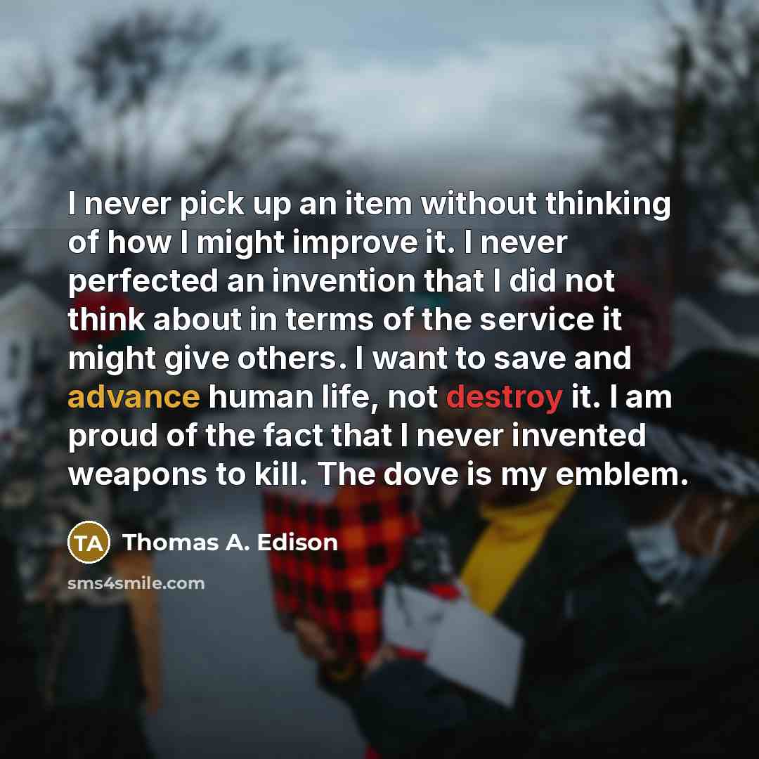 “I never pick up an item without thinking of how I might improve it. I never perfected an invention that I did not think about in terms of the service it might give others. I want to save and advance human life, not destroy it. I am proud of the fact that I never invented weapons to kill. The dove…” quote by Thomas A. Edison