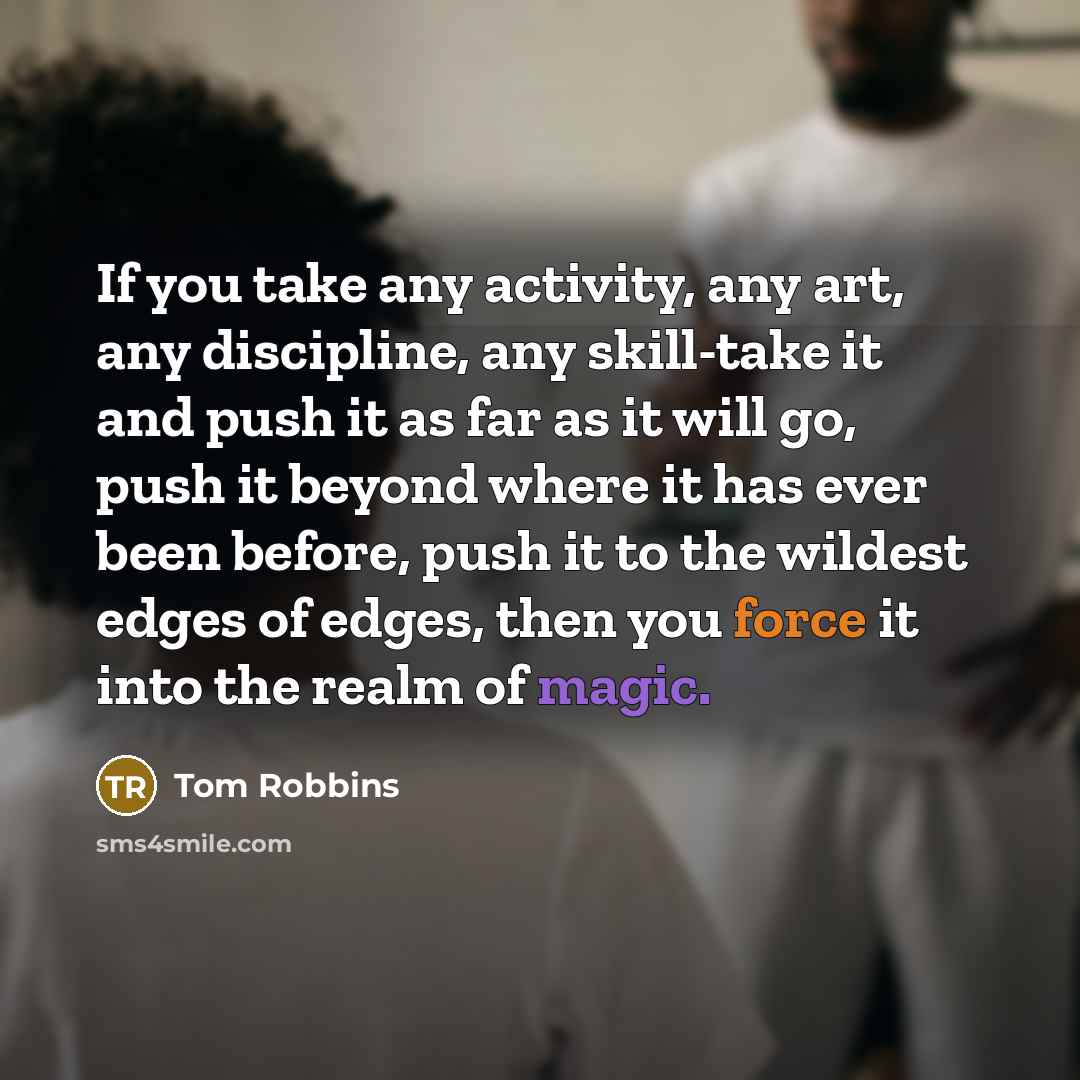 “If you take any activity, any art, any discipline, any skill-take it and push it as far as it will go, push it beyond where it has ever been before, push it to the wildest edges of edges, then you force it into the realm of magic.” quote by Tom Robbins