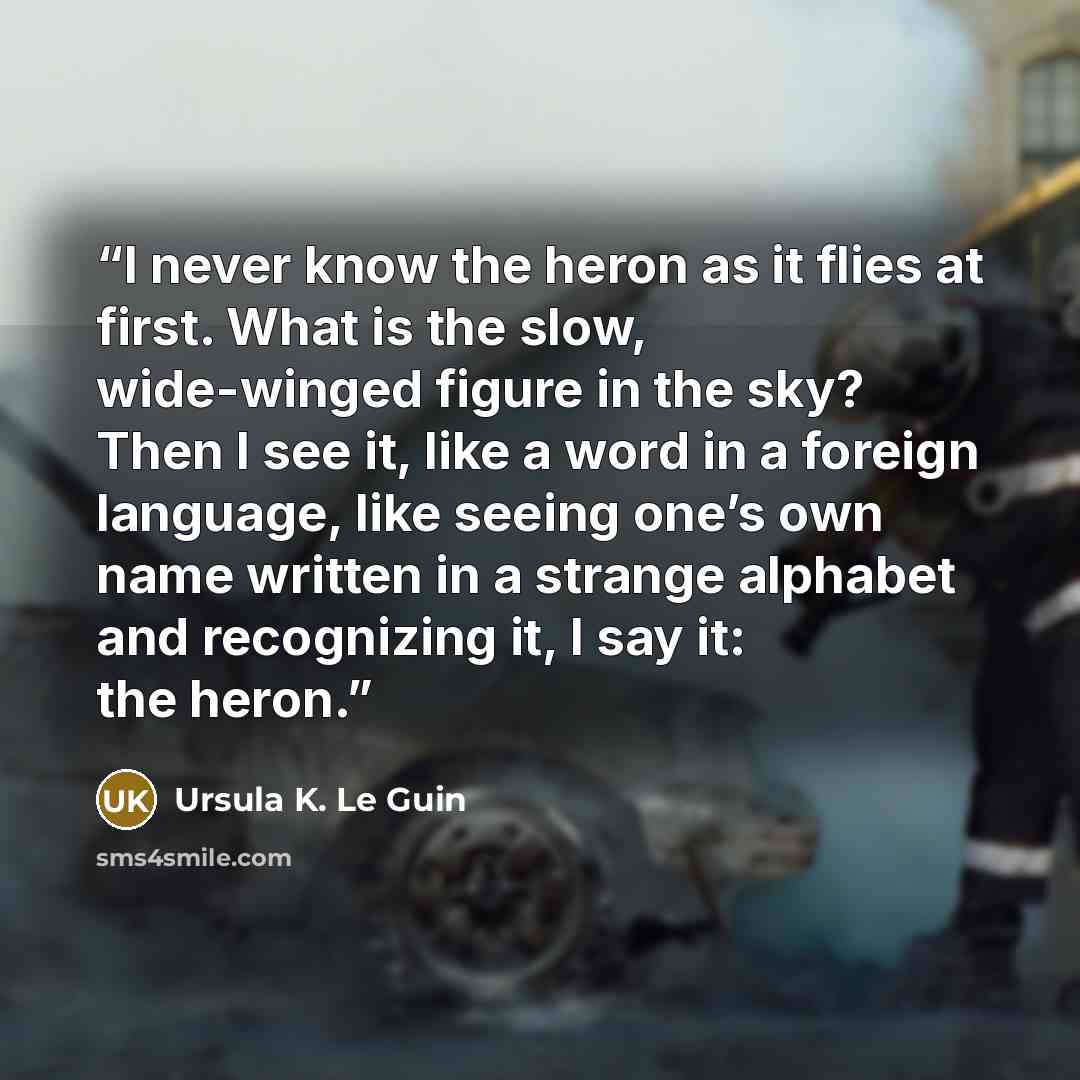 “I never know the heron as it flies at first. What is the slow, wide-winged figure in the sky? Then I see it, like a word in a foreign language, like seeing one’s own name written in a strange alphabet and recognizing it, I say it: the heron.” quote by Ursula K. Le Guin