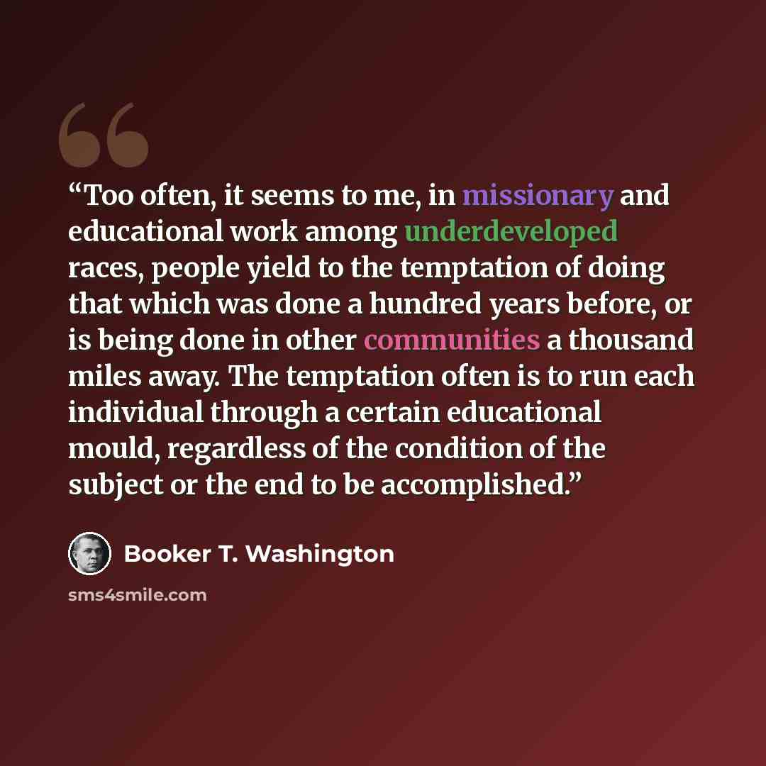 “Too often, it seems to me, in missionary and educational work among underdeveloped races, people yield to the temptation of doing that which was done a hundred years before, or is being done in other communities a thousand miles away. The temptation often is to run each individual through a…” quote by Booker T. Washington