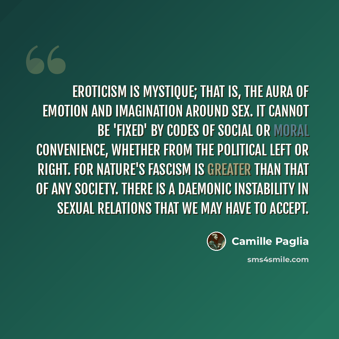“Eroticism is mystique; that is, the aura of emotion and imagination around sex. It cannot be 'fixed' by codes of social or moral convenience, whether from the political left or right. For nature's fascism is greater than that of any society. There is a daemonic instability in sexual relations that…” quote by Camille Paglia