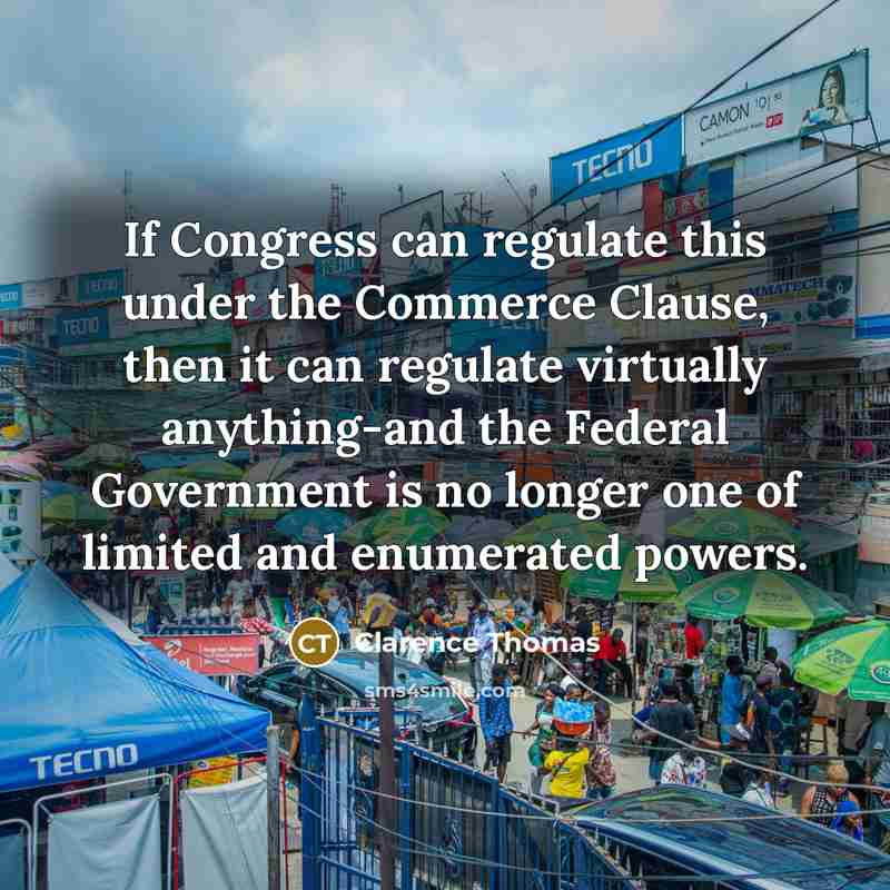 “If Congress can regulate this under the Commerce Clause, then it can regulate virtually anything-and the Federal Government is no longer one of limited and enumerated powers.” quote by Clarence Thomas