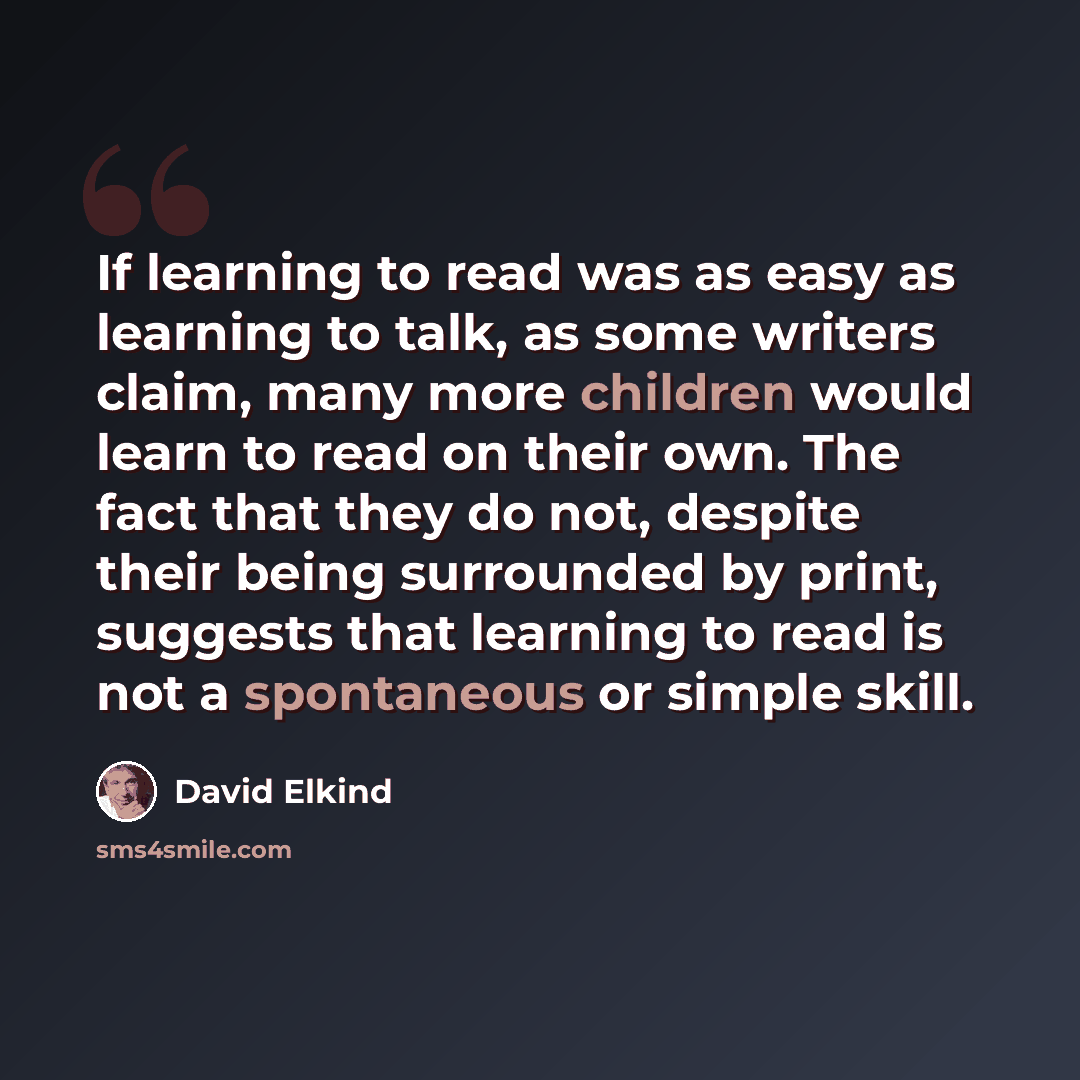 “If learning to read was as easy as learning to talk, as some writers claim, many more children would learn to read on their own. The fact that they do not, despite their being surrounded by print, suggests that learning to read is not a spontaneous or simple skill.” quote by David Elkind