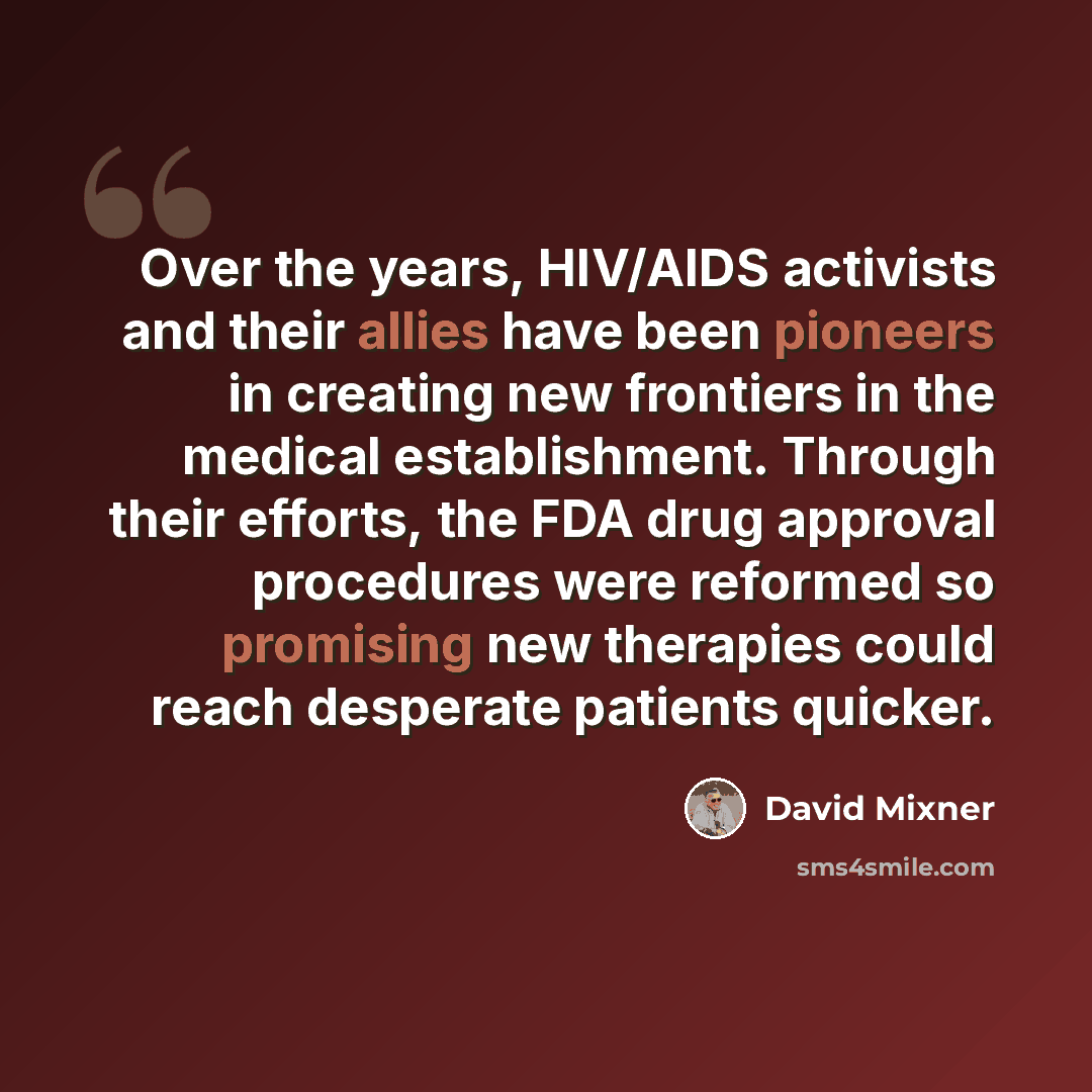 “Over the years, HIV/AIDS activists and their allies have been pioneers in creating new frontiers in the medical establishment. Through their efforts, the FDA drug approval procedures were reformed so promising new therapies could reach desperate patients quicker.” quote by David Mixner