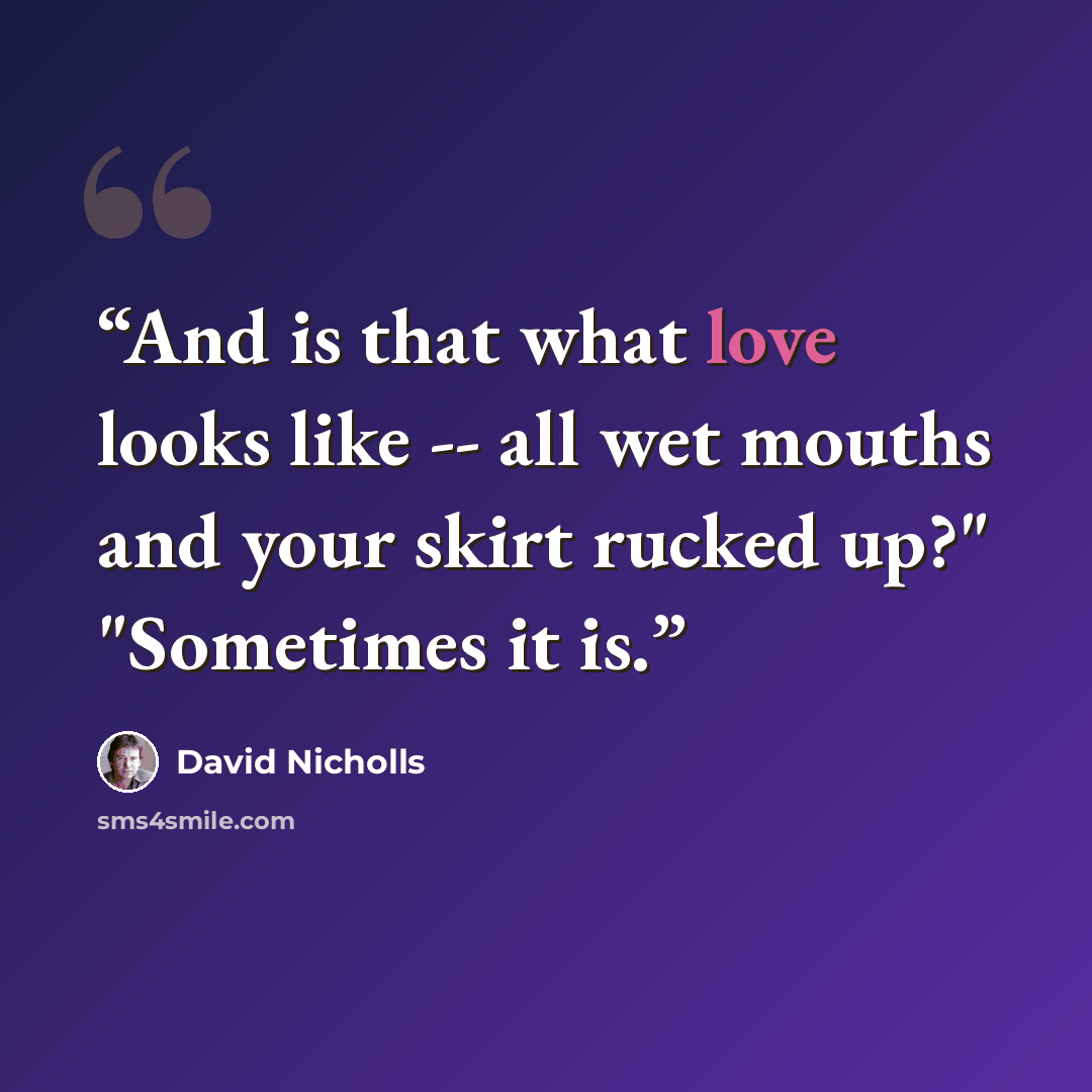 “And is that what love looks like -- all wet mouths and your skirt rucked up?" "Sometimes it is.” quote by David Nicholls