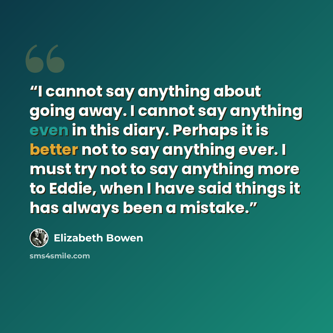 “I cannot say anything about going away. I cannot say anything even in this diary. Perhaps it is better not to say anything ever. I must try not to say anything more to Eddie, when I have said things it has always been a mistake.” quote by Elizabeth Bowen