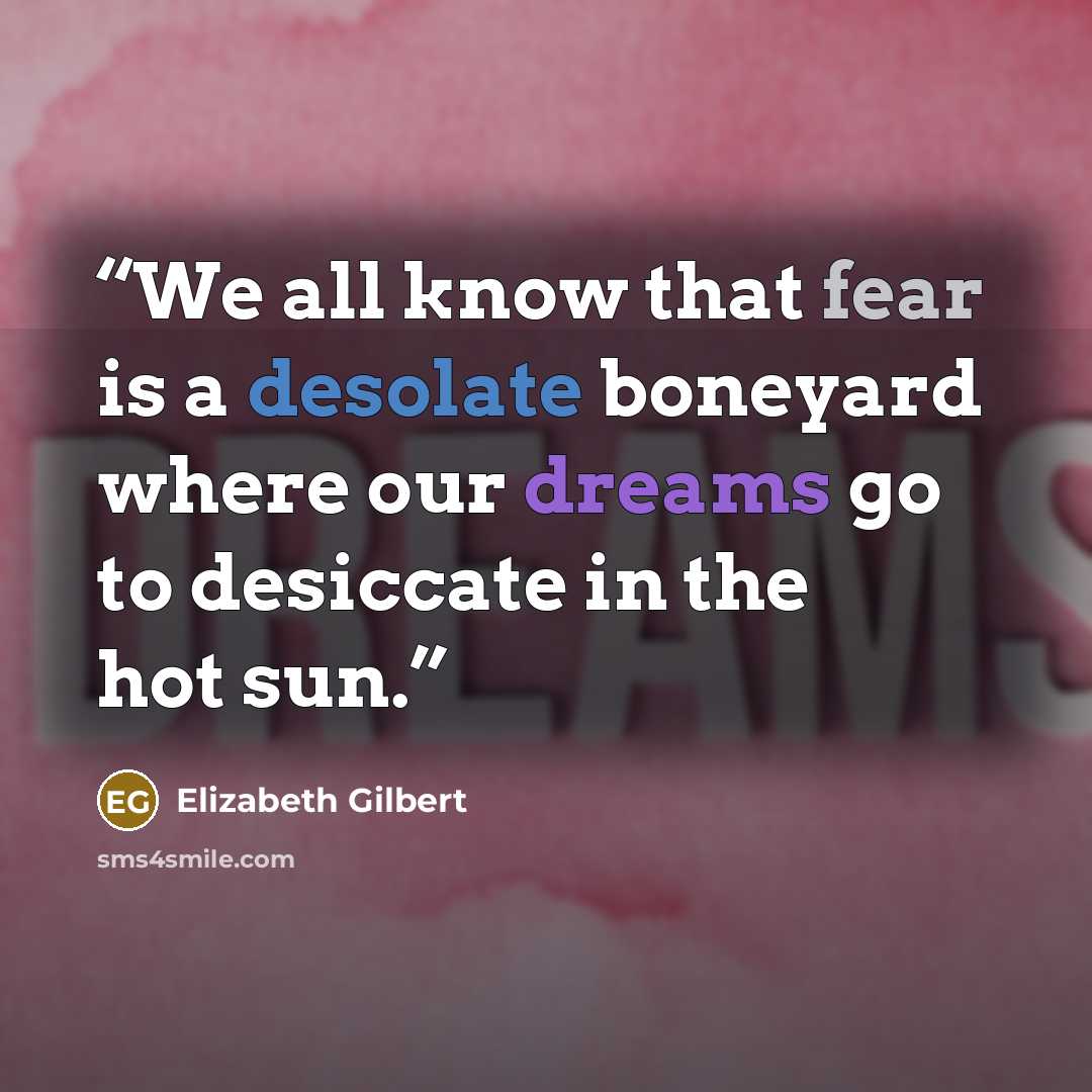 “We all know that fear is a desolate boneyard where our dreams go to desiccate in the hot sun.” quote by Elizabeth Gilbert