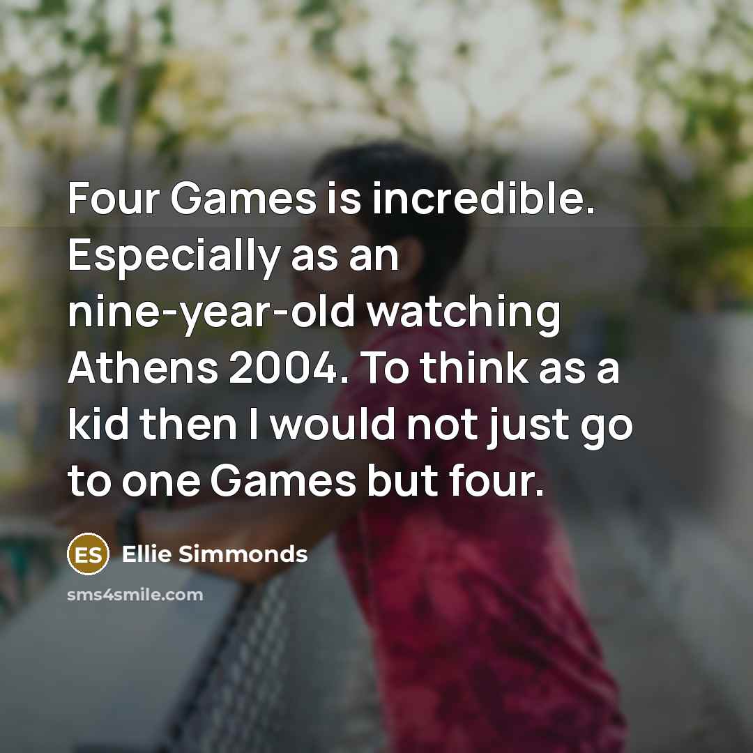 “Four Games is incredible. Especially as an nine-year-old watching Athens 2004. To think as a kid then I would not just go to one Games but four.” quote by Ellie Simmonds