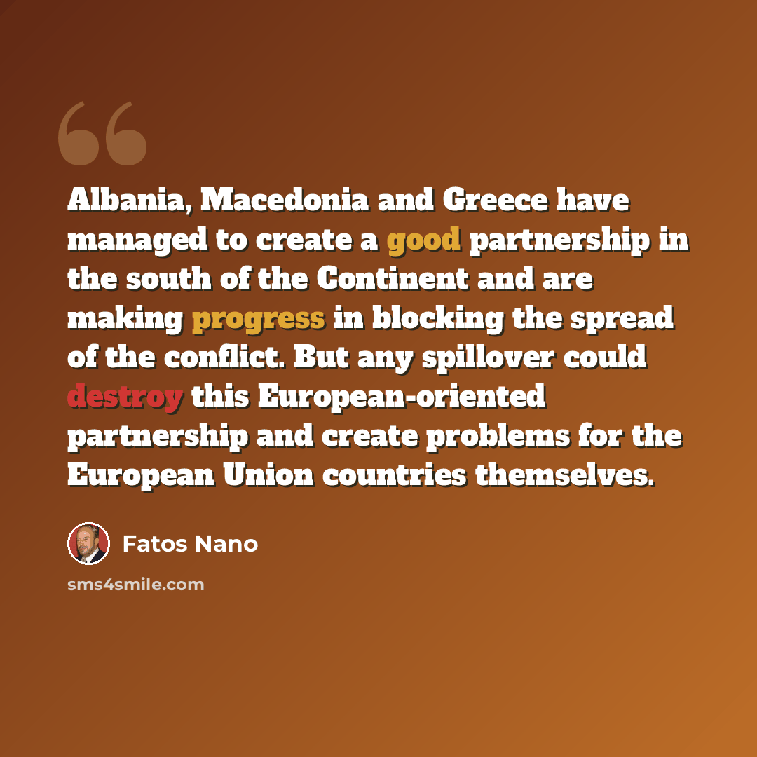 “Albania, Macedonia and Greece have managed to create a good partnership in the south of the Continent and are making progress in blocking the spread of the conflict. But any spillover could destroy this European-oriented partnership and create problems for the European Union countries themselves.” quote by Fatos Nano
