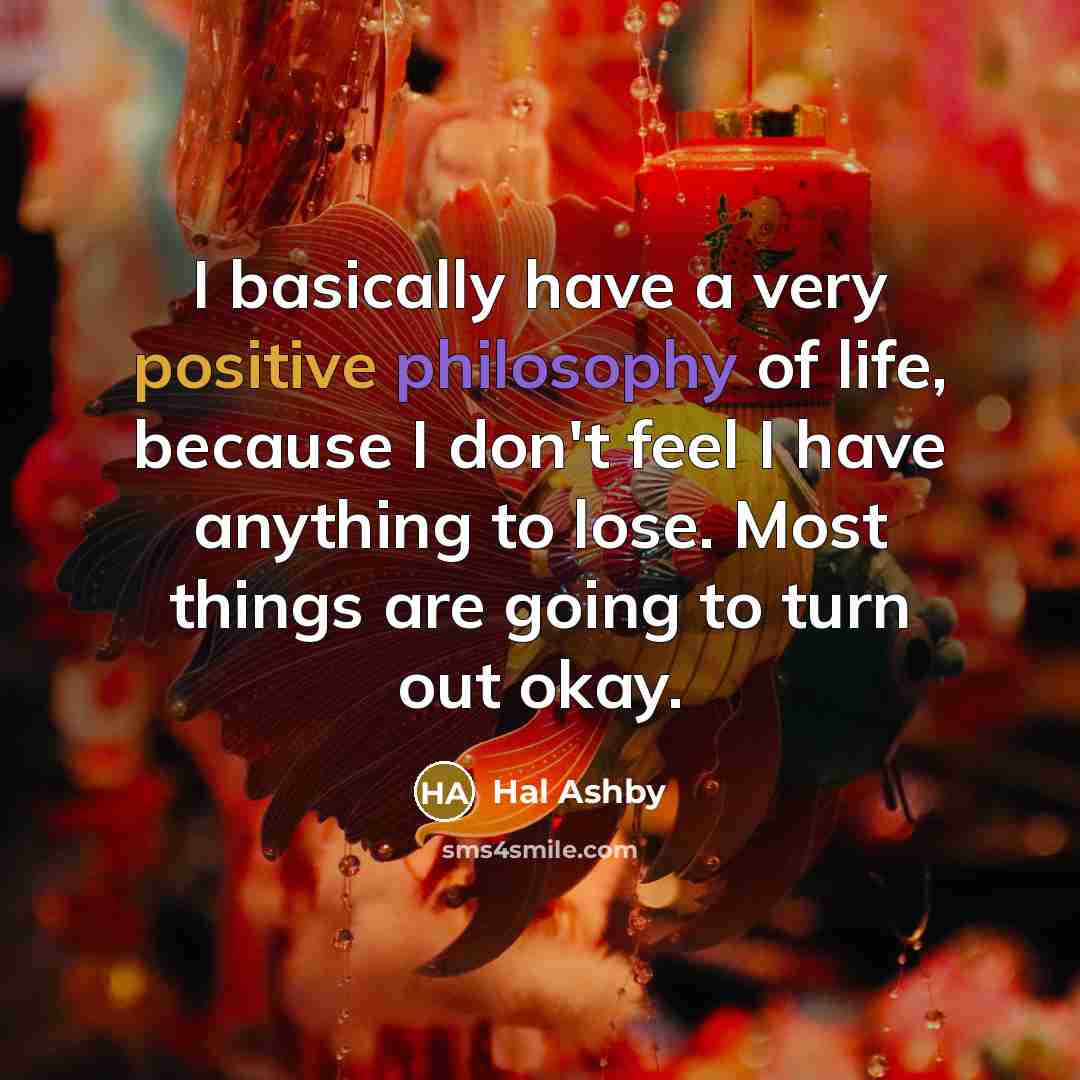 “I basically have a very positive philosophy of life, because I don't feel I have anything to lose. Most things are going to turn out okay.” quote by Hal Ashby