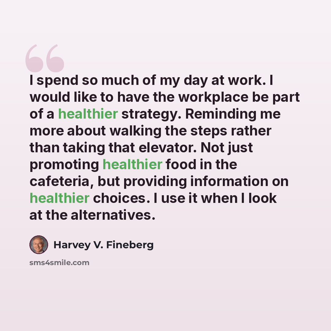 “I spend so much of my day at work. I would like to have the workplace be part of a healthier strategy. Reminding me more about walking the steps rather than taking that elevator. Not just promoting healthier food in the cafeteria, but providing information on healthier choices. I use it when I…” quote by Harvey V. Fineberg
