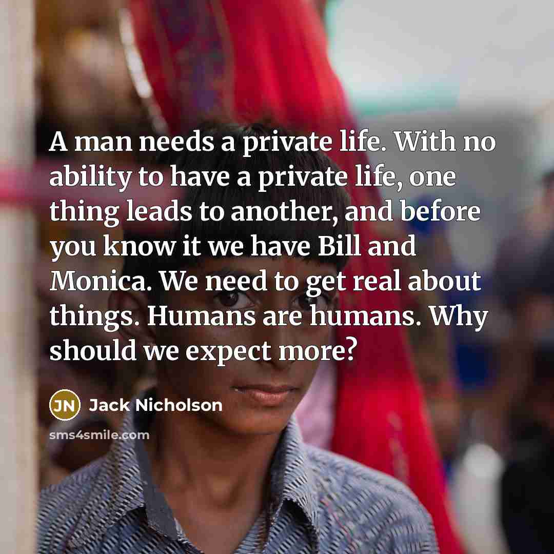“A man needs a private life. With no ability to have a private life, one thing leads to another, and before you know it we have Bill and Monica. We need to get real about things. Humans are humans. Why should we expect more?” quote by Jack Nicholson