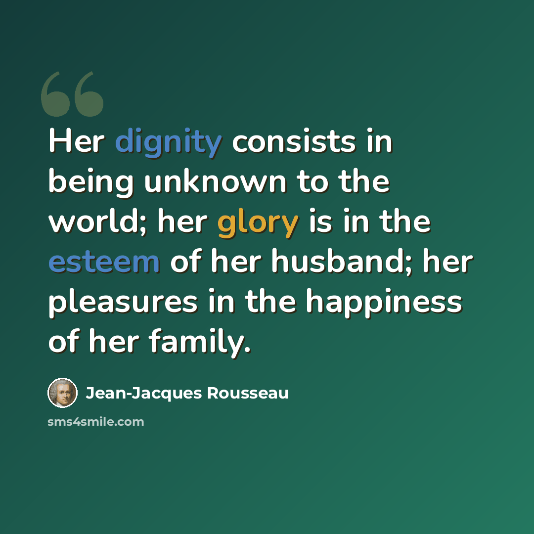“Her dignity consists in being unknown to the world; her glory is in the esteem of her husband; her pleasures in the happiness of her family.” quote by Jean-Jacques Rousseau