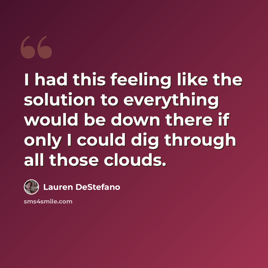 “I had this feeling like the solution to everything would be down there if only I could dig through all those clouds.” quote by Lauren DeStefano