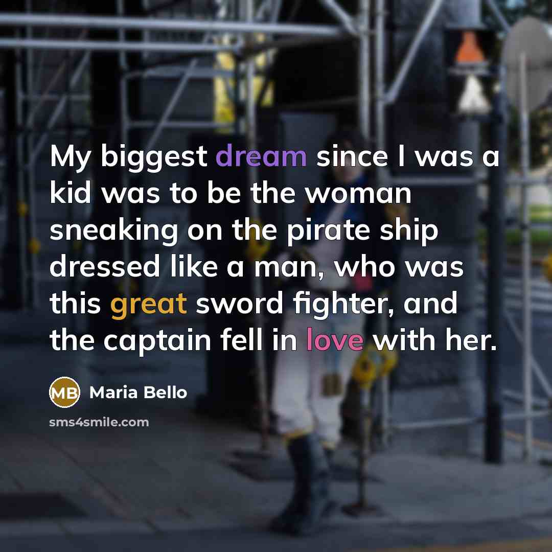 “My biggest dream since I was a kid was to be the woman sneaking on the pirate ship dressed like a man, who was this great sword fighter, and the captain fell in love with her.” quote by Maria Bello