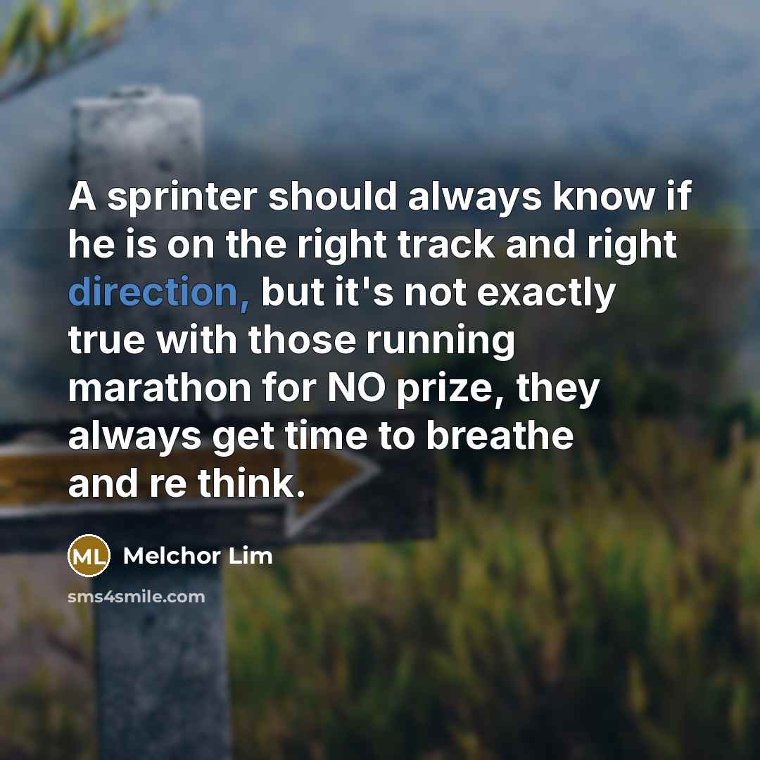 “A sprinter should always know if he is on the right track and right direction, but it's not exactly true with those running marathon for NO prize, they always get time to breathe and re think.” quote by Melchor Lim