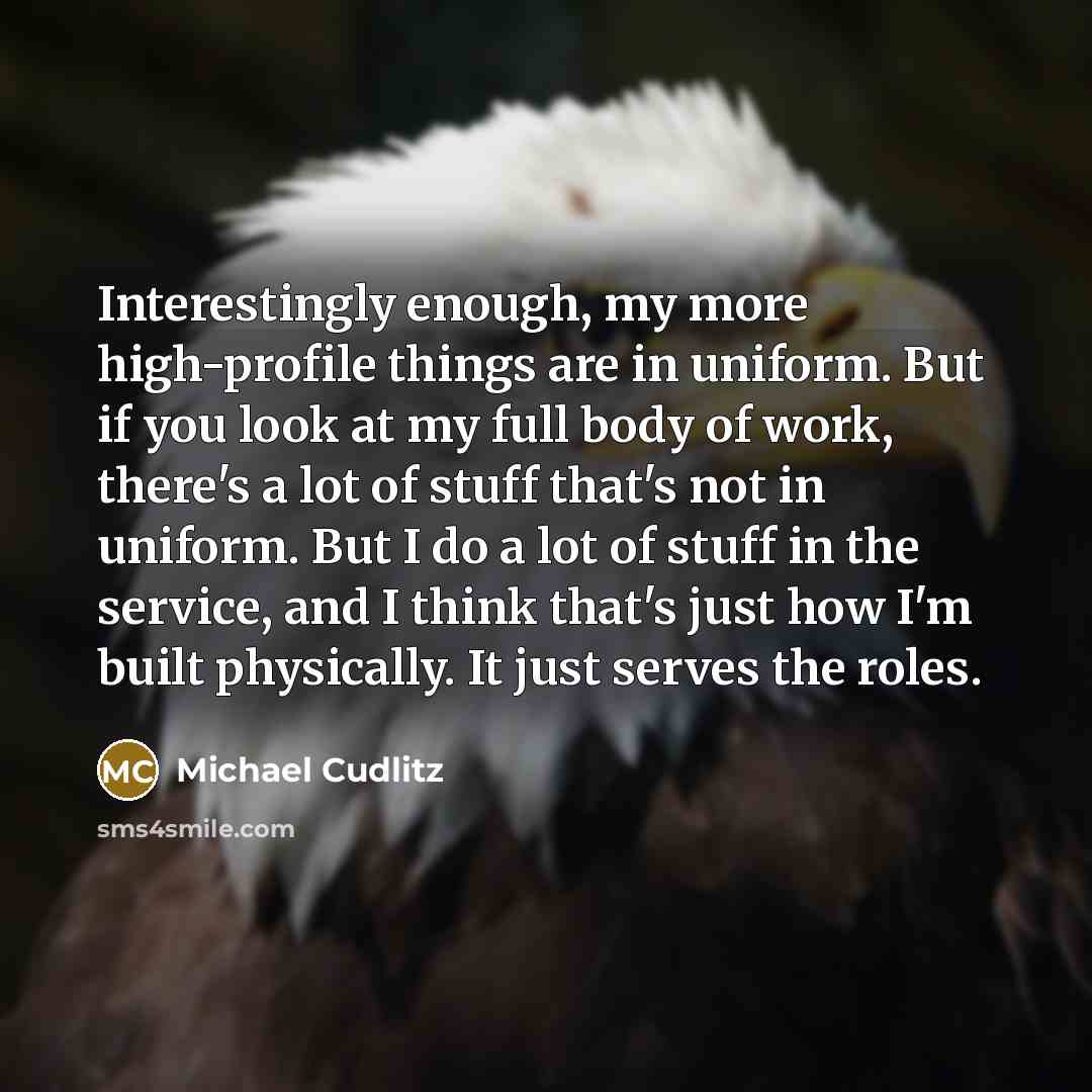 “Interestingly enough, my more high-profile things are in uniform. But if you look at my full body of work, there's a lot of stuff that's not in uniform. But I do a lot of stuff in the service, and I think that's just how I'm built physically. It just serves the roles.” quote by Michael Cudlitz