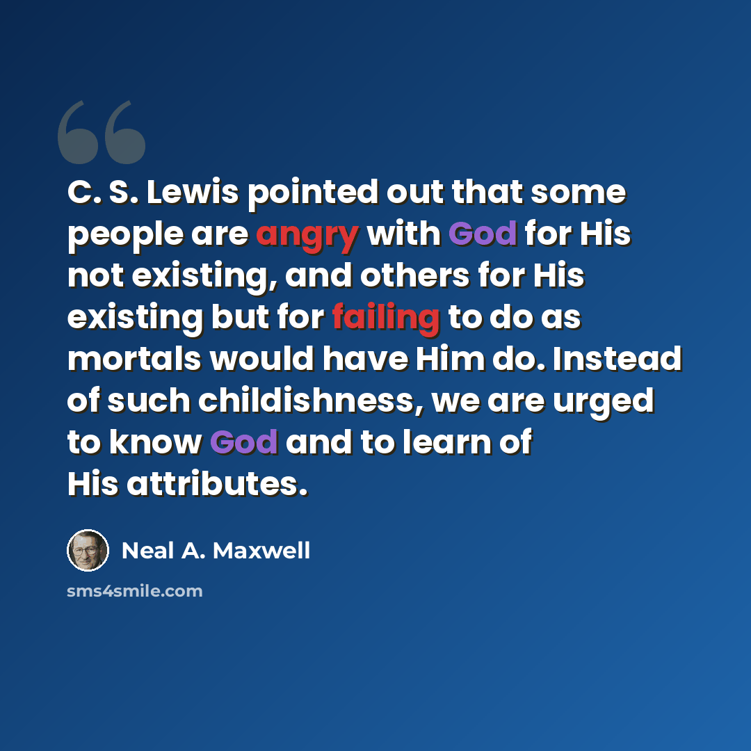 “C. S. Lewis pointed out that some people are angry with God for His not existing, and others for His existing but for failing to do as mortals would have Him do. Instead of such childishness, we are urged to know God and to learn of His attributes.” quote by Neal A. Maxwell