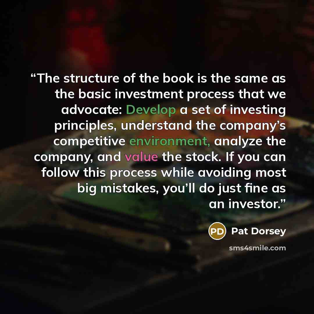 “The structure of the book is the same as the basic investment process that we advocate: Develop a set of investing principles, understand the company’s competitive environment, analyze the company, and value the stock. If you can follow this process while avoiding most big mistakes, you’ll do just…” quote by Pat Dorsey