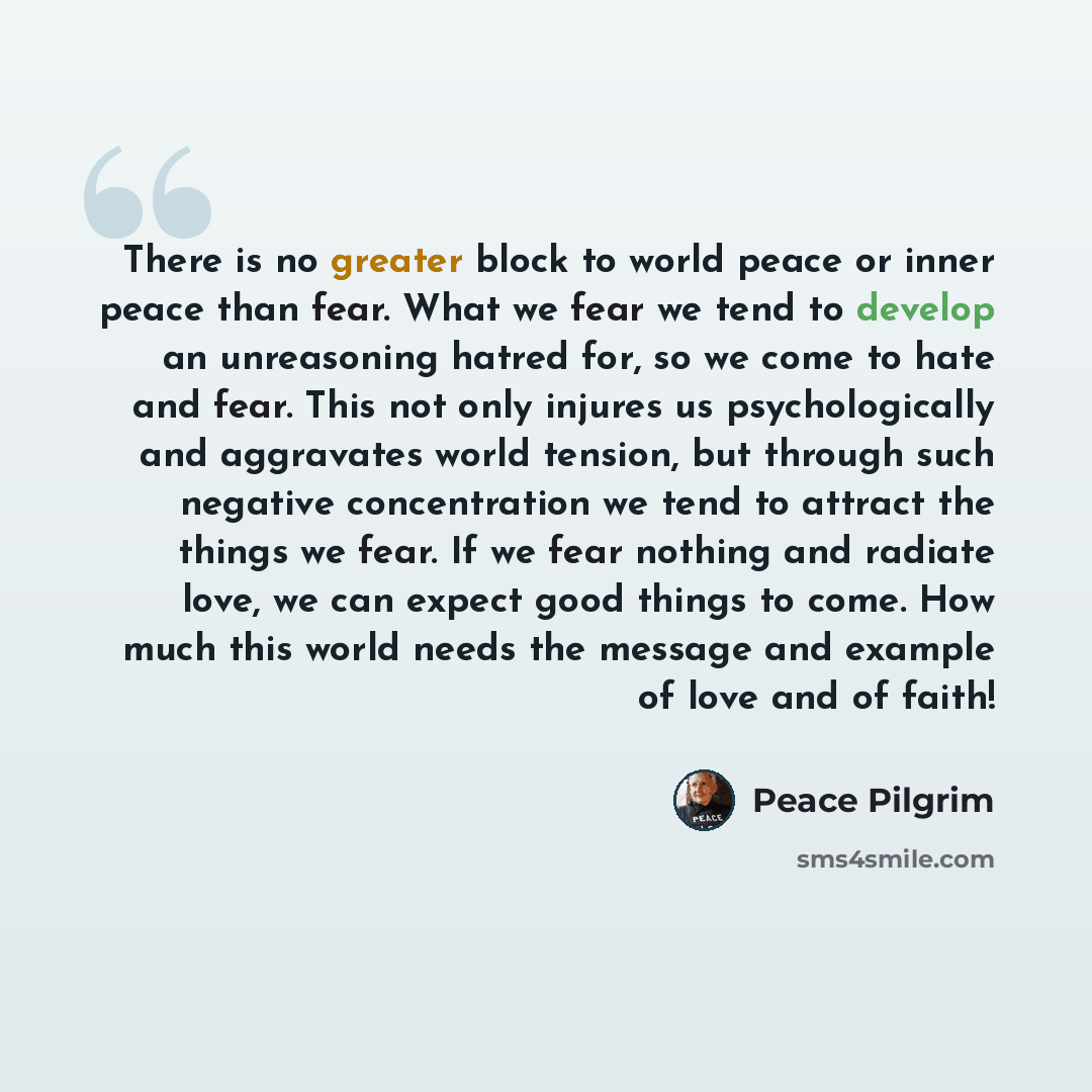 “There is no greater block to world peace or inner peace than fear. What we fear we tend to develop an unreasoning hatred for, so we come to hate and fear. This not only injures us psychologically and aggravates world tension, but through such negative concentration we tend to attract the things we…” quote by Peace Pilgrim