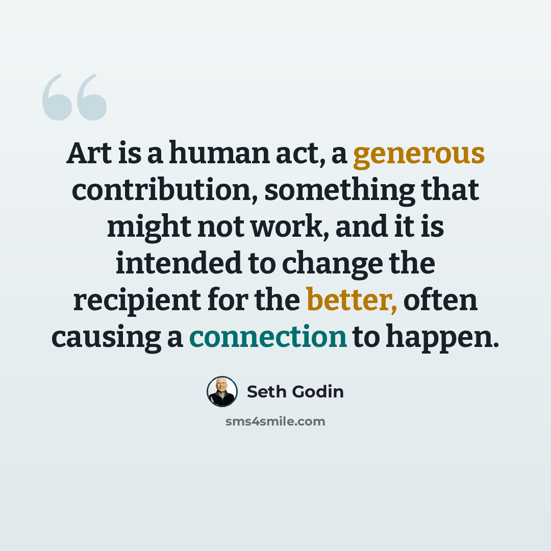 “Art is a human act, a generous contribution, something that might not work, and it is intended to change the recipient for the better, often causing a connection to happen.” quote by Seth Godin