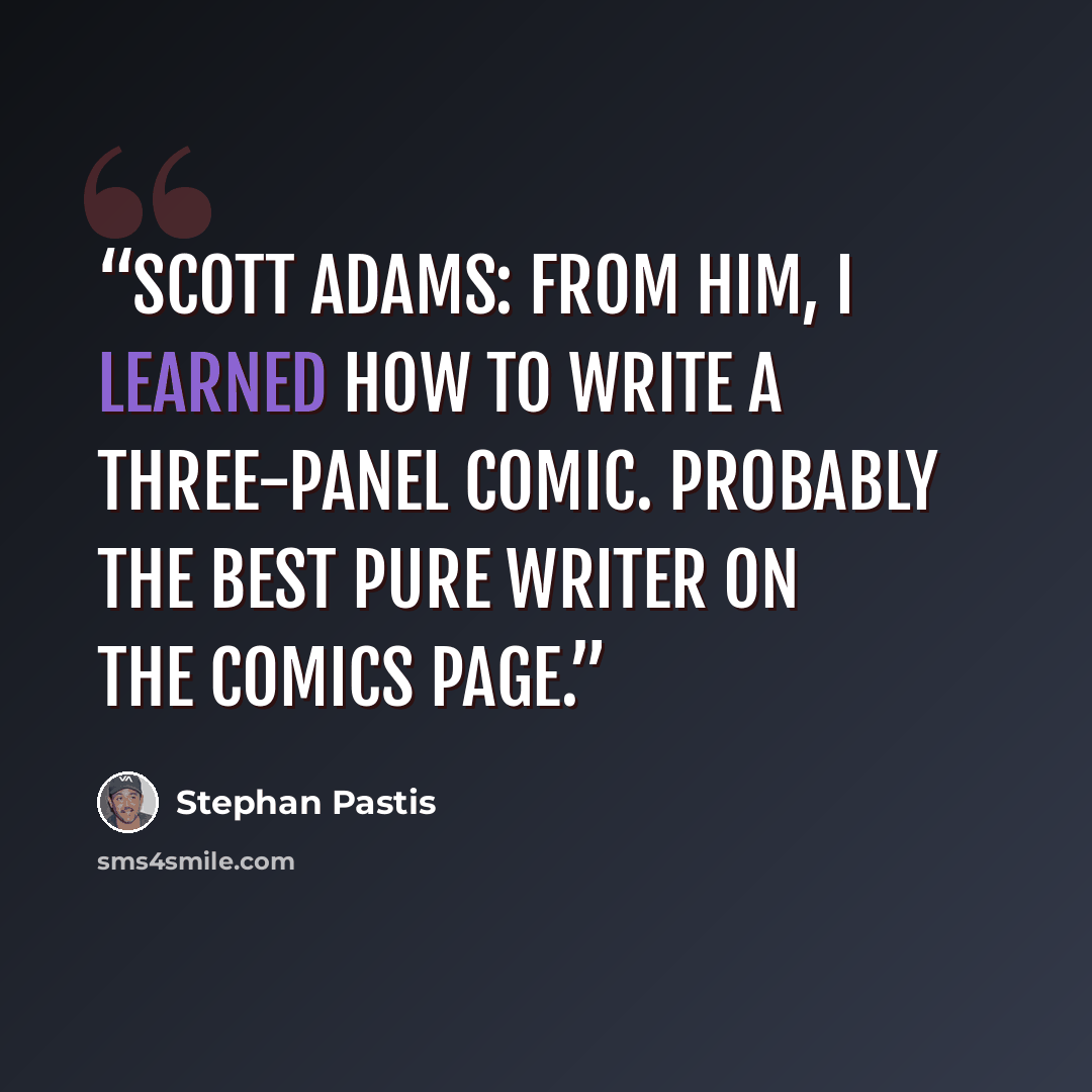 “Scott Adams: From him, I learned how to write a three-panel comic. Probably the best pure writer on the comics page.” quote by Stephan Pastis