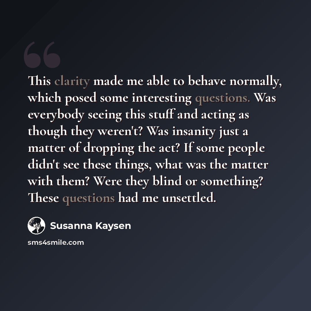 “This clarity made me able to behave normally, which posed some interesting questions. Was everybody seeing this stuff and acting as though they weren't? Was insanity just a matter of dropping the act? If some people didn't see these things, what was the matter with them? Were they blind or…” quote by Susanna Kaysen