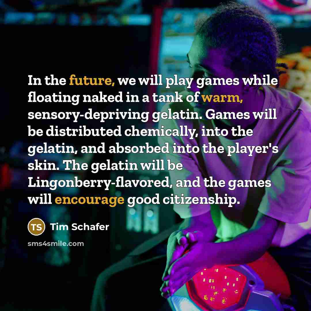 “In the future, we will play games while floating naked in a tank of warm, sensory-depriving gelatin. Games will be distributed chemically, into the gelatin, and absorbed into the player's skin. The gelatin will be Lingonberry-flavored, and the games will encourage good citizenship.” quote by Tim Schafer