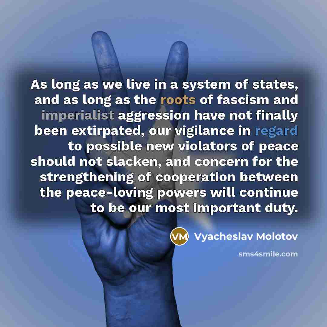 “As long as we live in a system of states, and as long as the roots of fascism and imperialist aggression have not finally been extirpated, our vigilance in regard to possible new violators of peace should not slacken, and concern for the strengthening of cooperation between the peace-loving powers…” quote by Vyacheslav Molotov