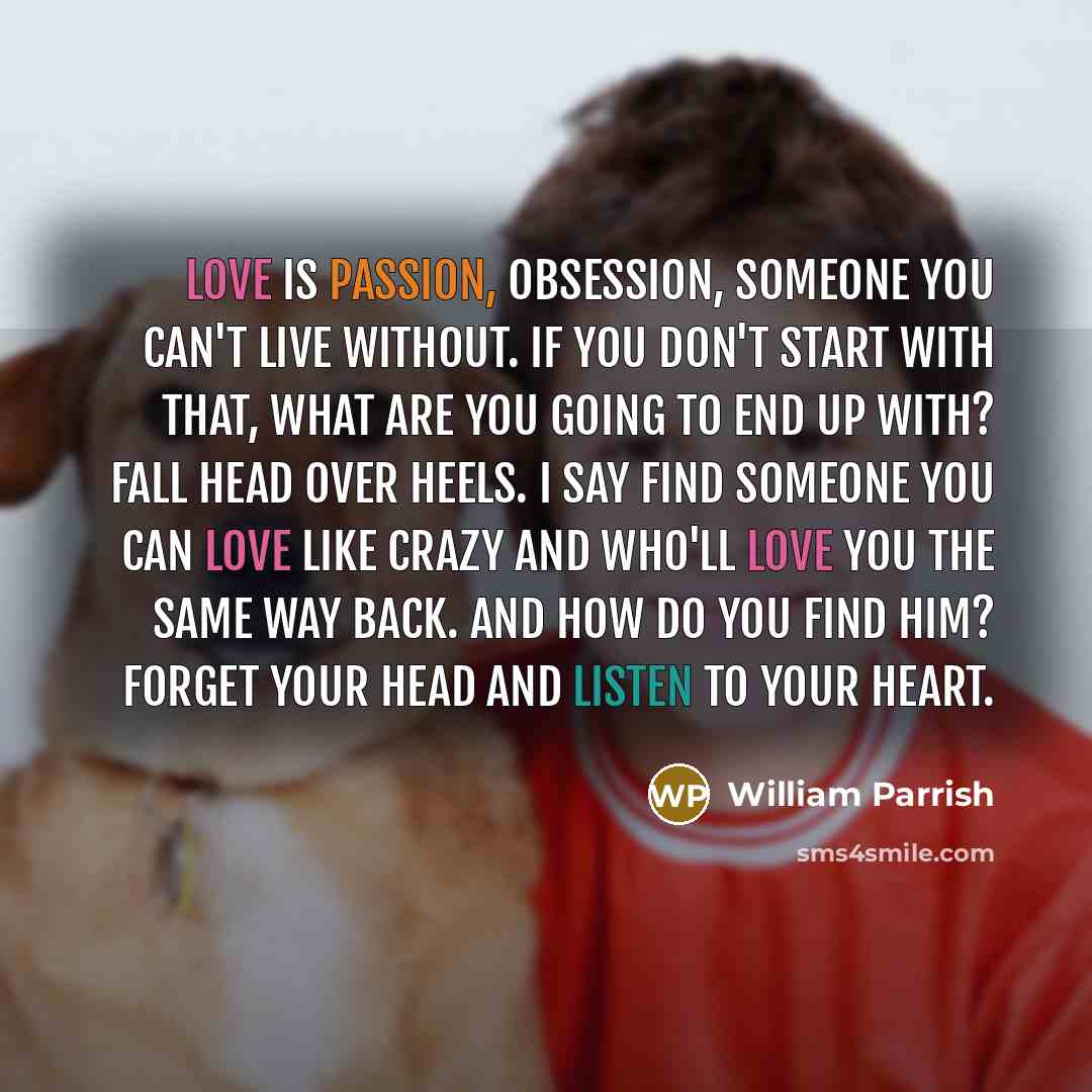 “Love is passion, obsession, someone you can't live without. If you don't start with that, what are you going to end up with? Fall head over heels. I say find someone you can love like crazy and who'll love you the same way back. And how do you find him? Forget your head and listen to your heart.” quote by William Parrish