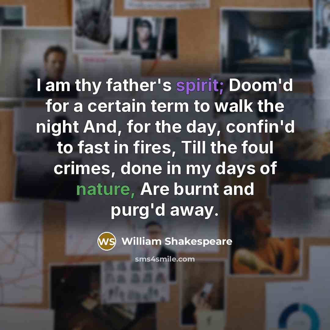 “I am thy father's spirit; Doom'd for a certain term to walk the night And, for the day, confin'd to fast in fires, Till the foul crimes, done in my days of nature, Are burnt and purg'd away.” quote by William Shakespeare