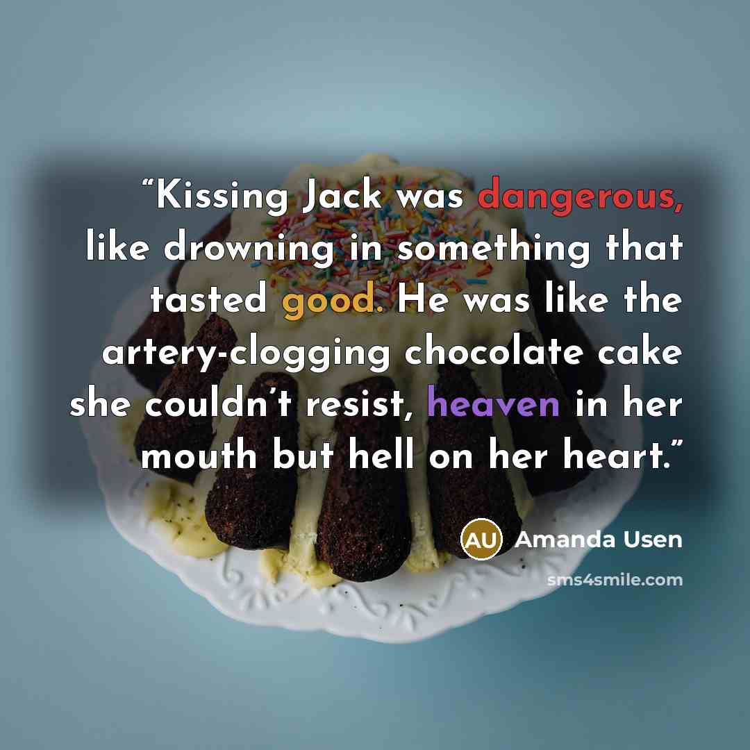 “Kissing Jack was dangerous, like drowning in something that tasted good. He was like the artery-clogging chocolate cake she couldn’t resist, heaven in her mouth but hell on her heart.” quote by Amanda Usen