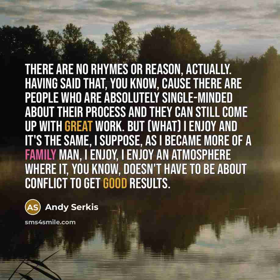 “There are no rhymes or reason, actually. Having said that, you know, cause there are people who are absolutely single-minded about their process and they can still come up with great work. But (what) I enjoy and it's the same, I suppose, as I became more of a family man, I enjoy, I enjoy an…” quote by Andy Serkis
