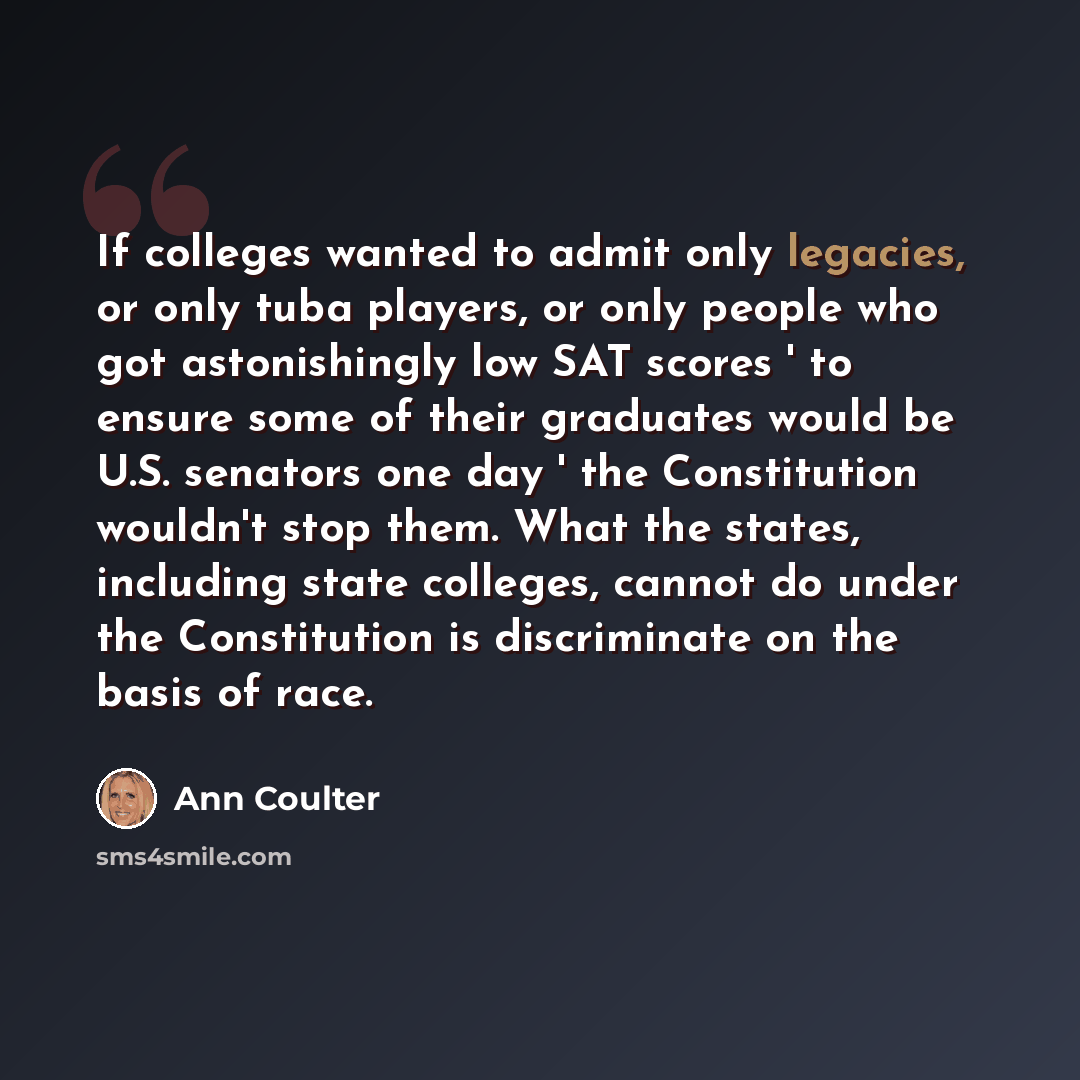 “If colleges wanted to admit only legacies, or only tuba players, or only people who got astonishingly low SAT scores ' to ensure some of their graduates would be U.S. senators one day ' the Constitution wouldn't stop them. What the states, including state colleges, cannot do under the Constitution…” quote by Ann Coulter