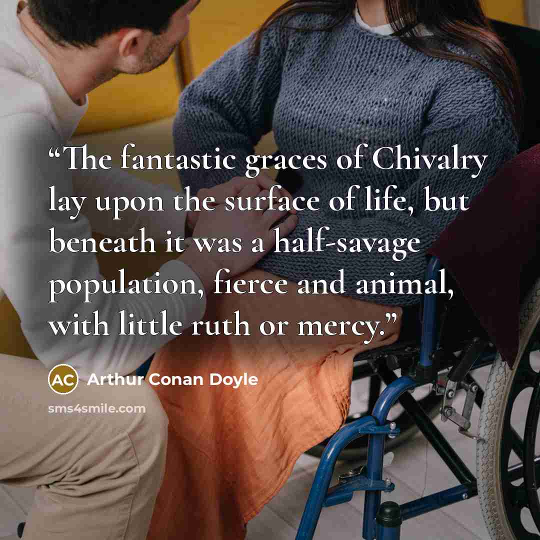 “The fantastic graces of Chivalry lay upon the surface of life, but beneath it was a half-savage population, fierce and animal, with little ruth or mercy.” quote by Arthur Conan Doyle