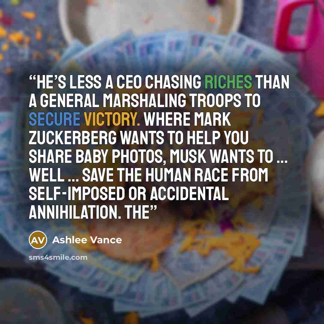 “He’s less a CEO chasing riches than a general marshaling troops to secure victory. Where Mark Zuckerberg wants to help you share baby photos, Musk wants to … well … save the human race from self-imposed or accidental annihilation. The” quote by Ashlee Vance