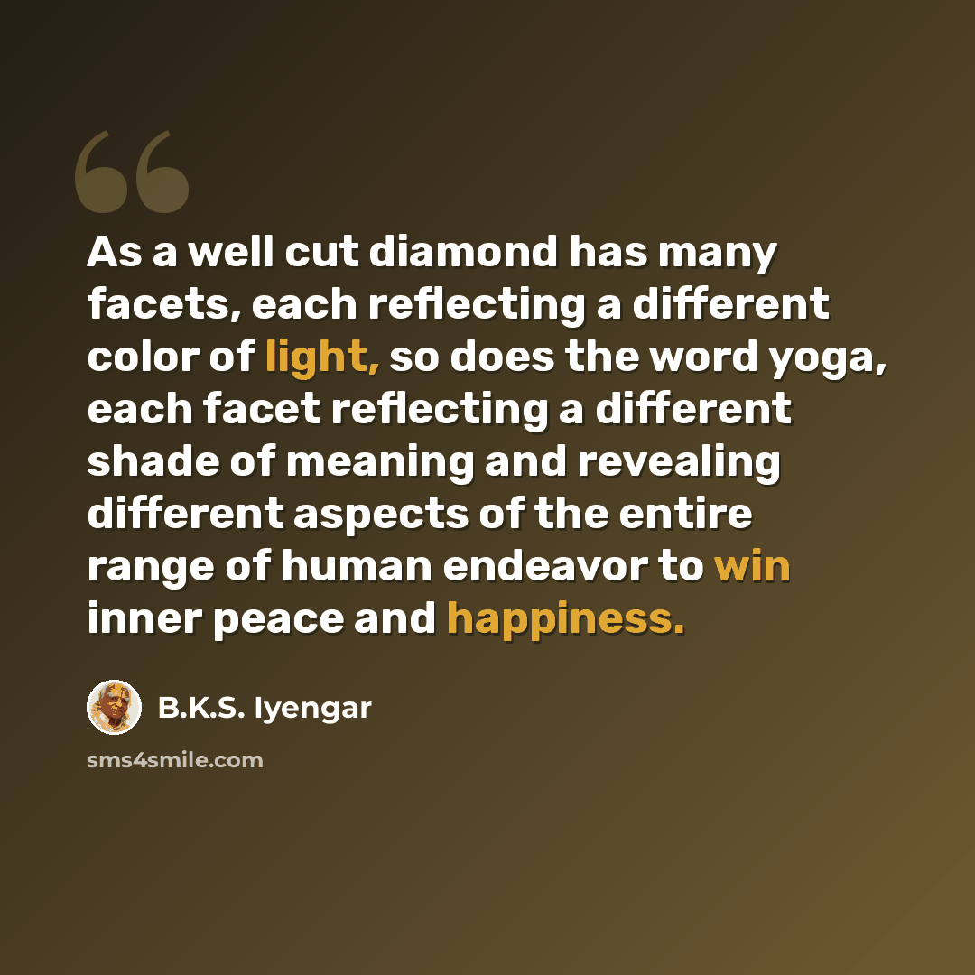 “As a well cut diamond has many facets, each reflecting a different color of light, so does the word yoga, each facet reflecting a different shade of meaning and revealing different aspects of the entire range of human endeavor to win inner peace and happiness.” quote by B.K.S. Iyengar